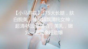 【小马寻花】175大长腿，肤白貌美，长发飘飘清纯女神，超清4K设备偷拍，美乳，嫩穴一览无余超劲爆