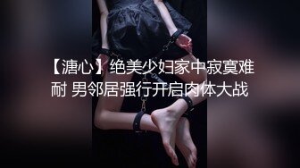 【溏心】绝美少妇家中寂寞难耐 男邻居强行开启肉体大战