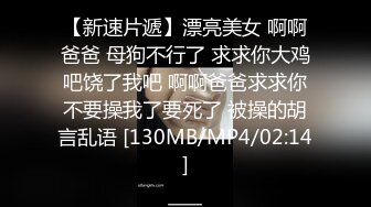 【新速片遞】漂亮美女 啊啊爸爸 母狗不行了 求求你大鸡吧饶了我吧 啊啊爸爸求求你不要操我了要死了 被操的胡言乱语 [130MB/MP4/02:14]