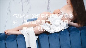 气质很佳的健身教练御姐美少妇，调教单男添足吃逼道具自慰再打飞机无套啪啪