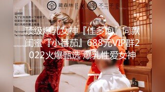 顶级爆乳女神『佳多饱』同款闺蜜『小番茄』688元VIP群2022火爆甄选 爆乳性爱女神