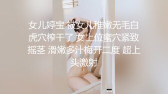 女儿婷宝 被女儿稚嫩无毛白虎穴榨干了 女上位蜜穴紧致摇茎 滑嫩多汁梅开二度 超上头激射