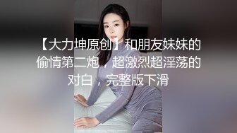 【大力坤原创】和朋友妹妹的偷情第二炮，超激烈超淫荡的对白，完整版下滑