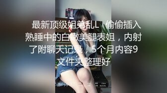 ✿最新顶级姐弟乱L✿偷偷插入熟睡中的白嫩美腿表姐，内射了附聊天记录，5个月内容9文件夹整理好