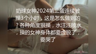 奶球女神2024第二蛋连续被操3个小时，这是怎么做到的？各种角度狠操，水汪汪喷水，操的女神身体都要虚脱了，要哭了