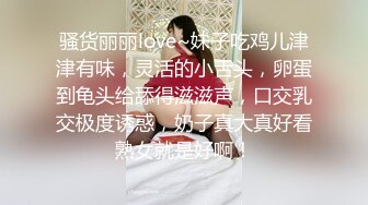 骚货丽丽love~妹子吃鸡儿津津有味，灵活的小舌头，卵蛋到龟头给舔得滋滋声，口交乳交极度诱惑，奶子真大真好看熟女就是好啊！