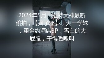 2024年5月，推特大神最新偷拍，【狮子座】，大一学妹，重金约酒店3P，雪白的大屁股，干得嗷嗷叫