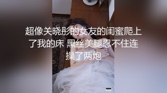 超像关晓彤的女友的闺蜜爬上了我的床 黑丝美腿忍不住连操了两炮