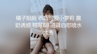 橘子姐姐 乖巧可爱小萝莉 露奶诱惑 特写BB 道具自慰喷水大秀