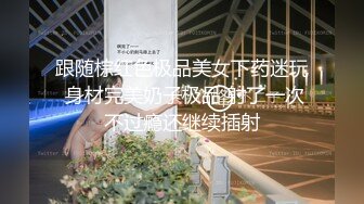 跟随棕红色极品美女下药迷玩 身材完美奶子极品 射了一次不过瘾还继续插射