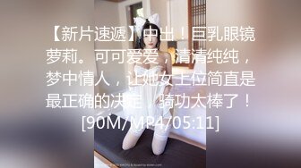 【新片速遞】中出！巨乳眼镜萝莉。可可爱爱，清清纯纯，梦中情人，让她女上位简直是最正确的决定，骑功太棒了！[90M/MP4/05:11]