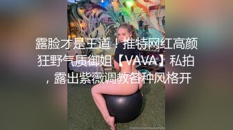 露脸才是王道！推特网红高颜狂野气质御姐【VAVA】私拍，露出紫薇调教各种风格开