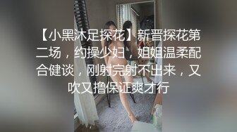 【小黑沐足探花】新晋探花第二场，约操少妇，姐姐温柔配合健谈，刚射完射不出来，又吹又撸保证爽才行