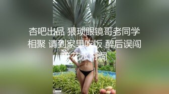 杏吧出品 猥琐眼镜哥老同学相聚 请到家里吃饭 醉后误闯班花水帘洞