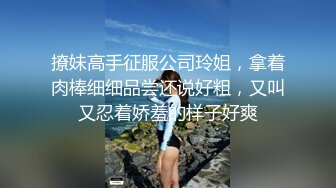 撩妹高手征服公司玲姐，拿着肉棒细细品尝还说好粗，又叫又忍着娇羞的样子好爽