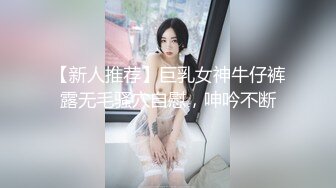 【新人推荐】巨乳女神牛仔裤露无毛骚穴自慰，呻吟不断