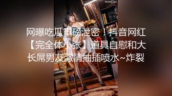 网曝吃瓜重磅泄密！抖音网红【完全体小张】道具自慰和大长屌男友激情抽插喷水~炸裂