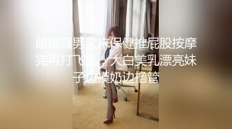 眼镜骚男又来保健推屁股按摩完再打飞机，大白美乳漂亮妹子边摸奶边撸管