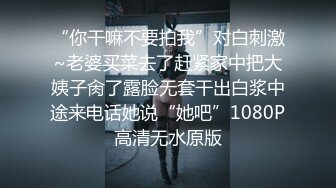 “你干嘛不要拍我”对白刺激~老婆买菜去了赶紧家中把大姨子肏了露脸无套干出白浆中途来电话她说“她吧”1080P高清无水原版