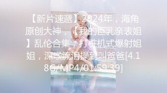 【新片速遞】2024年，海角原创大神，【我的巨乳亲表姐】乱伦合集，打桩机式爆射姐姐，深喉流泪操到叫爸爸[4.18G/MP4/01:59:39]