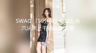 SWAG 「50分钟」超淫乱肏穴从床上干到浴室 吉娜