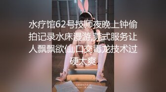 水疗馆62号技师夜晚上钟偷拍记录水床漫游,莞式服务让人飘飘欲仙,口交毒龙技术过硬太爽