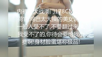 内裤哥大战澳门178CM美女荷官,鸡巴太大操的美女说：一般人受不了,不要翻过来操,我受不了的,你待会要给我小费啊!身材脸蛋堪称极品!