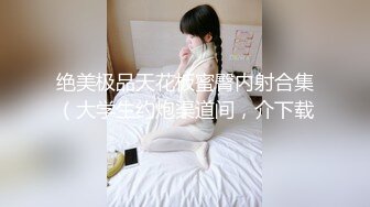 绝美极品天花板蜜臀内射合集（大学生约炮渠道间，介下载