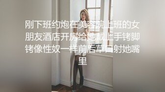 刚下班约炮在美容院上班的女朋友酒店开房给她戴上手铐脚铐像性奴一样前后草口射她嘴里