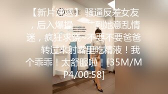 【新片速遞】 骚逼反差女友，后入爆操❤️艹到她意乱情迷，疯狂求饶~不要不要爸爸❤️转过来射嘴里吃精液！我个乖乖！太舒服啦！[35M/MP4/00:58]