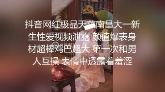 抖音网红极品天菜南昌大一新生性爱视频泄露 颜值爆表身材超棒鸡巴超大 第一次和男人互操 表情中透露着羞涩