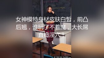 女神模特身材皮肤白皙，前凸后翘，谁玩了不着魔，大长屌直捣淫穴！