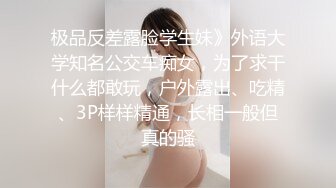 极品反差露脸学生妹》外语大学知名公交车痴女，为了求干什么都敢玩，户外露出、吃精、3P样样精通，长相一般但真的骚