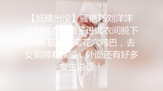 【妖精出没】骚艳TS刘洋洋 逛街挑衣服裙子进试衣间脱下内裤 玩弄骚菊花穴鸡巴，去女厕蹲着尿尿，外面还有好多女生说话！