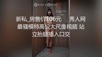 新私_房售价106元❤️秀人网最骚模特高价大尺度视频 站立抬腿插入口交