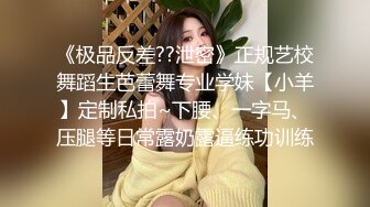 《极品反差??泄密》正规艺校舞蹈生芭蕾舞专业学妹【小羊】定制私拍~下腰、一字马、压腿等日常露奶露逼练功训练