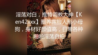 淫荡对白，推特调教大神【Ken42xxx】圈养露脸人形小母狗，身材好颜值高，日常各种啪啪淫荡自拍