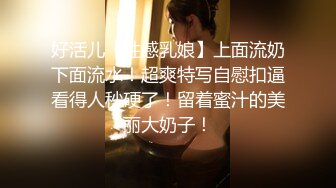 好活儿【性感乳娘】上面流奶下面流水！超爽特写自慰扣逼看得人秒硬了！留着蜜汁的美丽大奶子！