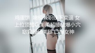 鸡蛋饼  嫩模兼职线下卖逼 女上位顶撞G点 柔韧腰肢爆小穴 窈窕极品美腿 口爆女神