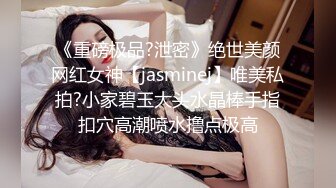 《重磅极品?泄密》绝世美颜网红女神【jasminej】唯美私拍?小家碧玉大头水晶棒手指扣穴高潮喷水撸点极高