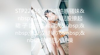 STP22455 包臀裙性感骚妹&nbsp;&nbsp;翘起屁股撩起裙 子 拨开内裤摸穴&nbsp;&nbsp;张开双腿掰穴&nbsp;&nbsp;扶腰后入猛操