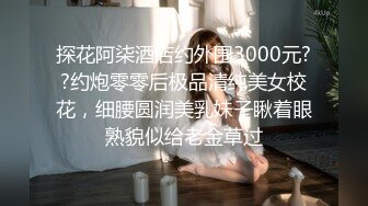 探花阿柒酒店约外围3000元??约炮零零后极品清纯美女校花，细腰圆润美乳妹子瞅着眼熟貌似给老金草过