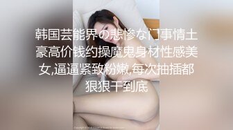 韩国芸能界の悲惨な门事情土豪高价钱约操魔鬼身材性感美女,逼逼紧致粉嫩,每次抽插都狠狠干到底