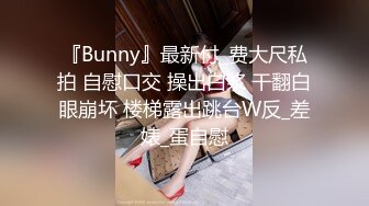 『Bunny』最新付_费大尺私拍 自慰口交 操出白浆 干翻白眼崩坏 楼梯露出跳台W反_差婊_蛋自慰