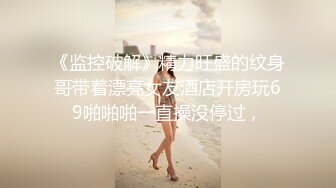 《监控破解》精力旺盛的纹身哥带着漂亮女友酒店开房玩69啪啪啪一直操没停过，