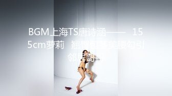 BGM上海TS唐诗涵——♥155cm萝莉♥翘臀包茎美腰勾引邻居哥哥