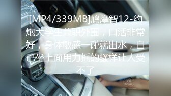 [MP4/339MB]鸠摩智12-约炮大学生兼职外围，口活非常好，身体敏感一碰就出水，自己坐上面用力摇的骚样让人受不了