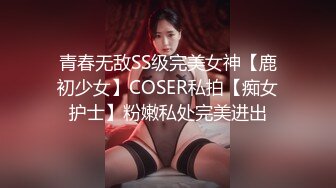 青春无敌SS级完美女神【鹿初少女】COSER私拍【痴女护士】粉嫩私处完美进出