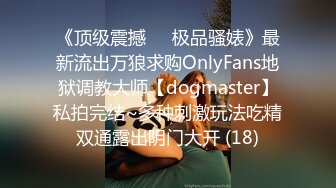 《顶级震撼㊙️极品骚婊》最新流出万狼求购OnlyFans地狱调教大师【dogmaster】私拍完结~多种刺激玩法吃精双通露出阴门大开 (18)