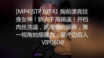 [MP4]STP30741 胸前漂亮纹身女神！新人下海操逼！开档肉丝洗逼，抓屌吸吮舔弄，第一视角抽插骚穴，窗户边后入 VIP0600